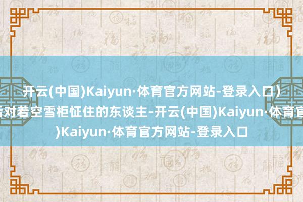 开云(中国)Kaiyun·体育官方网站-登录入口)玩家就像阿谁节后对着空雪柜怔住的东谈主-开云(中国)Kaiyun·体育官方网站-登录入口