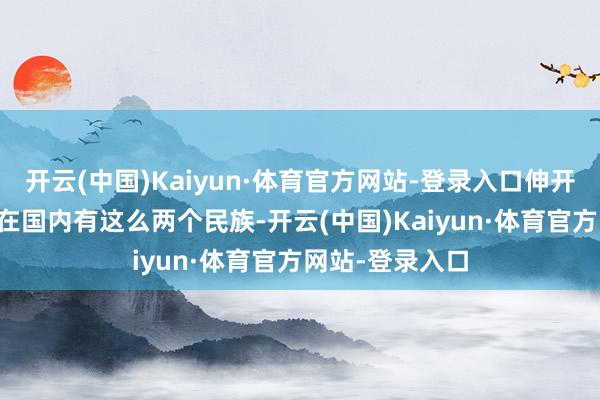 开云(中国)Kaiyun·体育官方网站-登录入口伸开剩余82%咫尺在国内有这么两个民族-开云(中国)Kaiyun·体育官方网站-登录入口