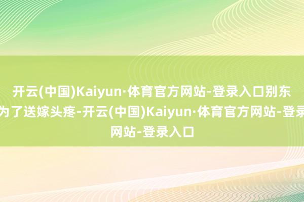 开云(中国)Kaiyun·体育官方网站-登录入口别东谈主为了送嫁头疼-开云(中国)Kaiyun·体育官方网站-登录入口