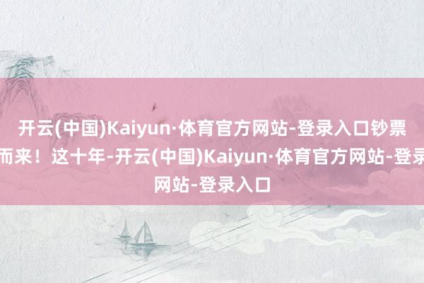 开云(中国)Kaiyun·体育官方网站-登录入口钞票奴才而来!这十年-开云(中国)Kaiyun·体育官方网站-登录入口