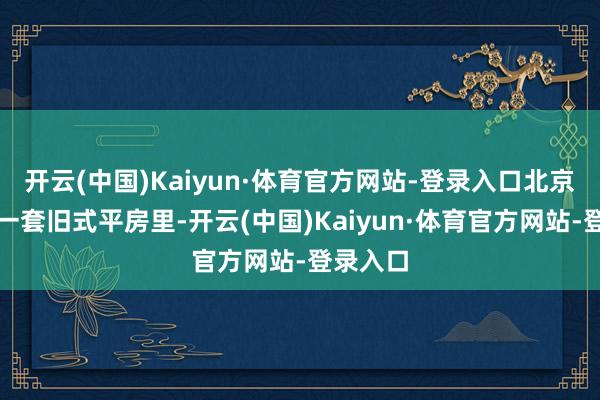 开云(中国)Kaiyun·体育官方网站-登录入口北京西城区一套旧式平房里-开云(中国)Kaiyun·体育官方网站-登录入口