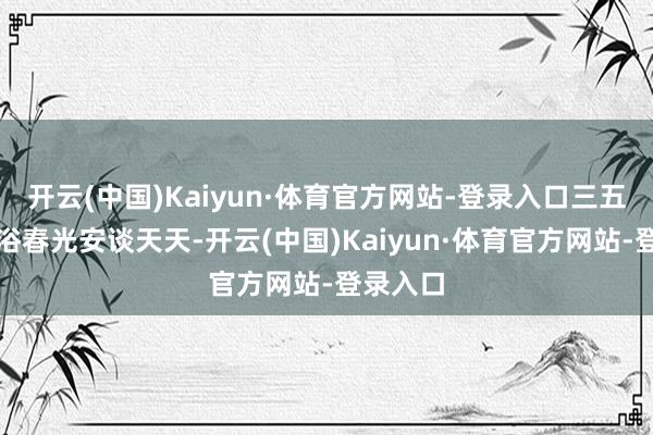 开云(中国)Kaiyun·体育官方网站-登录入口三五好友沐浴春光安谈天天-开云(中国)Kaiyun·体育官方网站-登录入口