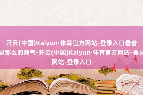 开云(中国)Kaiyun·体育官方网站-登录入口看着也曾是那么的帅气-开云(中国)Kaiyun·体育官方网站-登录入口
