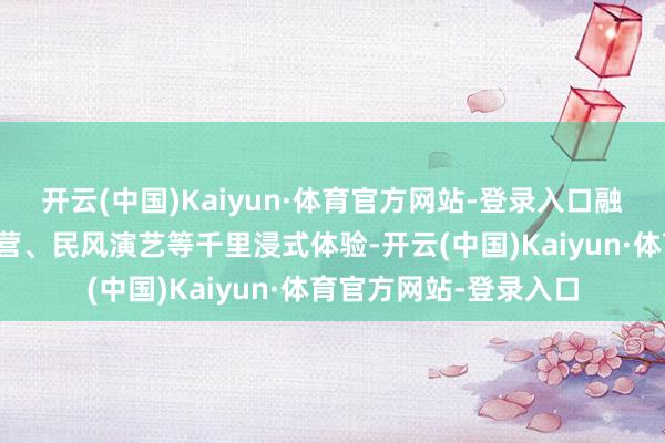 开云(中国)Kaiyun·体育官方网站-登录入口融入农事采摘、星空露营、民风演艺等千里浸式体验-开云(中国)Kaiyun·体育官方网站-登录入口