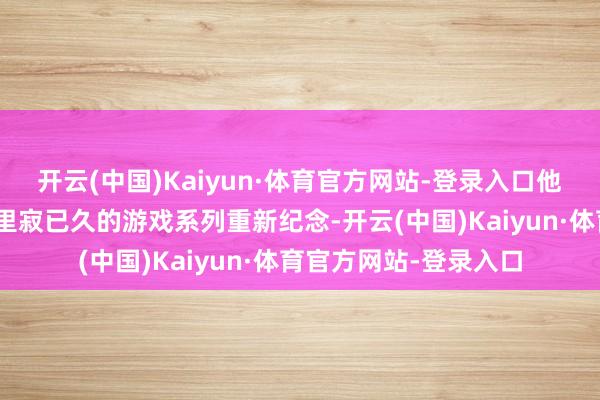 开云(中国)Kaiyun·体育官方网站-登录入口他写谈：“看到那些千里寂已久的游戏系列重新纪念-开云(中国)Kaiyun·体育官方网站-登录入口