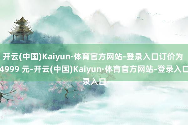 开云(中国)Kaiyun·体育官方网站-登录入口订价为 4999 元-开云(中国)Kaiyun·体育官方网站-登录入口