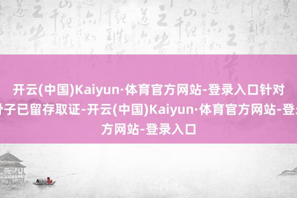 开云(中国)Kaiyun·体育官方网站-登录入口针对侵权骨子已留存取证-开云(中国)Kaiyun·体育官方网站-登录入口