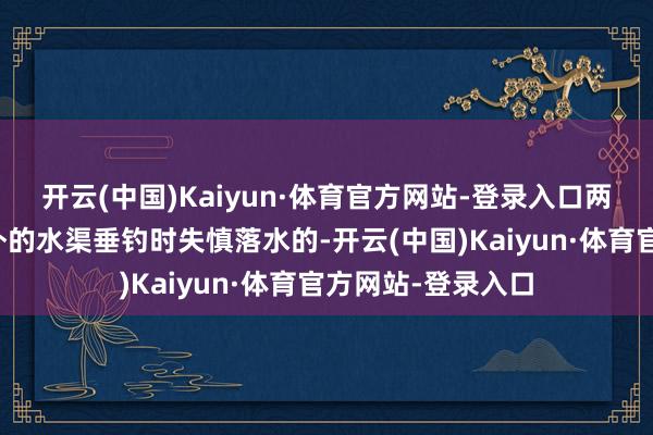 开云(中国)Kaiyun·体育官方网站-登录入口两名孩子是在景区外的水渠垂钓时失慎落水的-开云(中国)Kaiyun·体育官方网站-登录入口