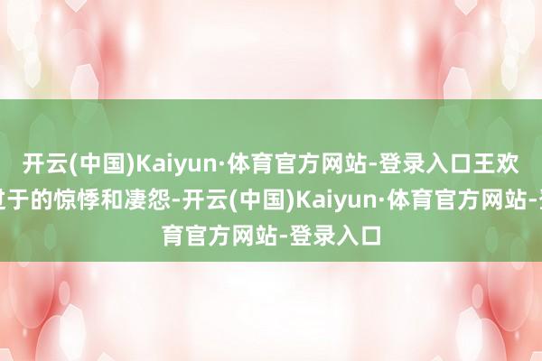 开云(中国)Kaiyun·体育官方网站-登录入口王欢并莫得过于的惊悸和凄怨-开云(中国)Kaiyun·体育官方网站-登录入口