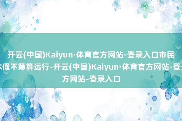 开云(中国)Kaiyun·体育官方网站-登录入口市民刘曦休假不筹算远行-开云(中国)Kaiyun·体育官方网站-登录入口