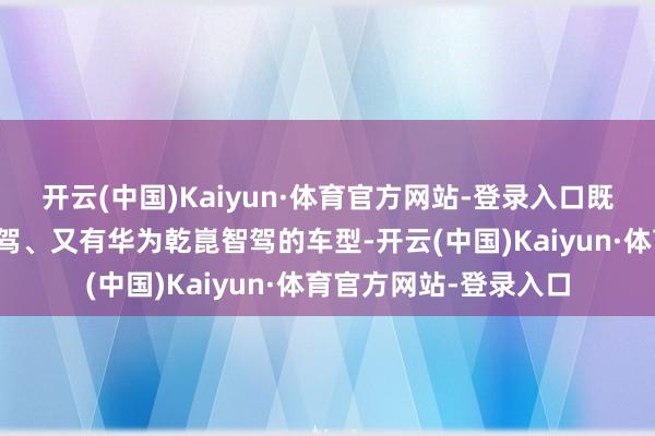 开云(中国)Kaiyun·体育官方网站-登录入口既有比亚迪天使之眼智驾、又有华为乾崑智驾的车型-开云(中国)Kaiyun·体育官方网站-登录入口