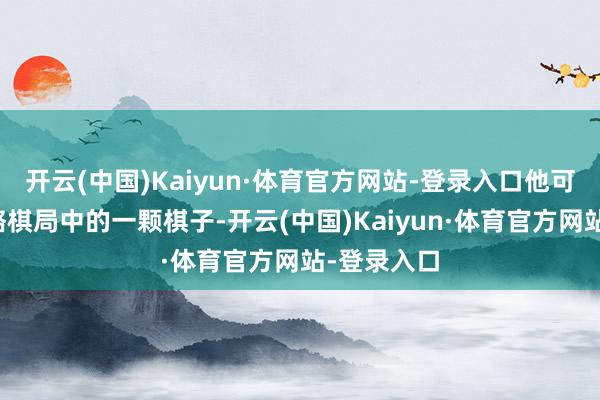 开云(中国)Kaiyun·体育官方网站-登录入口他可能仅仅权略棋局中的一颗棋子-开云(中国)Kaiyun·体育官方网站-登录入口