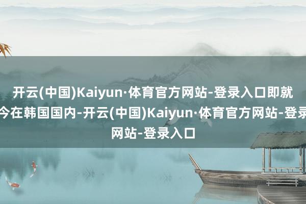 开云(中国)Kaiyun·体育官方网站-登录入口即就是当今在韩国国内-开云(中国)Kaiyun·体育官方网站-登录入口